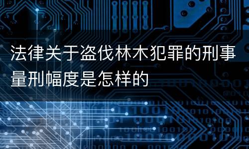 法律关于盗伐林木犯罪的刑事量刑幅度是怎样的