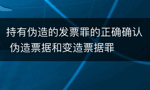 持有伪造的发票罪的正确确认 伪造票据和变造票据罪