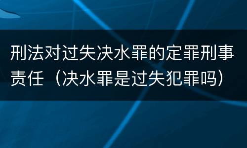 刑法对过失决水罪的定罪刑事责任（决水罪是过失犯罪吗）