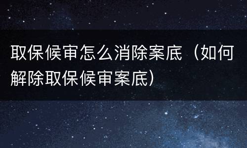 取保候审怎么消除案底（如何解除取保候审案底）