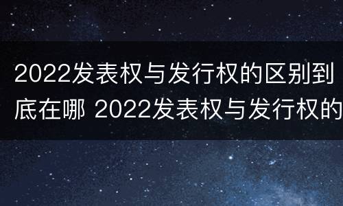 2022发表权与发行权的区别到底在哪 2022发表权与发行权的区别到底在哪儿