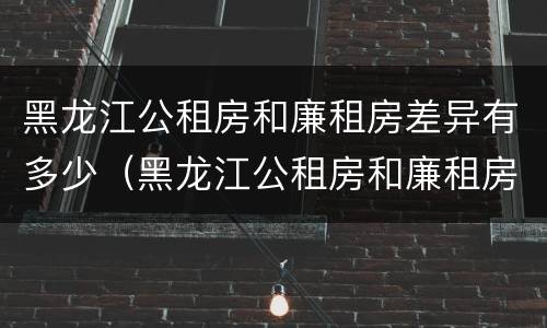 黑龙江公租房和廉租房差异有多少（黑龙江公租房和廉租房差异有多少个）
