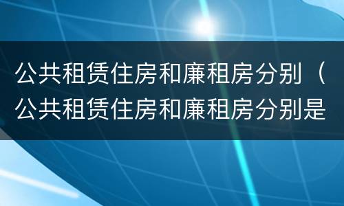 公共租赁住房和廉租房分别（公共租赁住房和廉租房分别是什么）