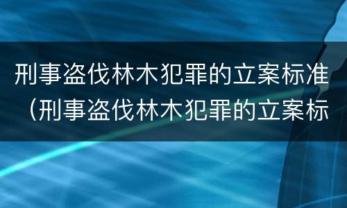 刑事盗伐林木犯罪的立案标准（刑事盗伐林木犯罪的立案标准是多少）