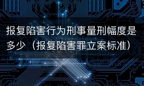 报复陷害行为刑事量刑幅度是多少（报复陷害罪立案标准）