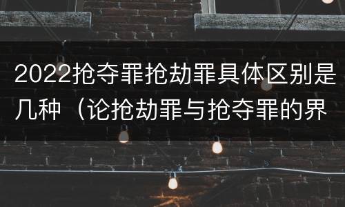 2022抢夺罪抢劫罪具体区别是几种（论抢劫罪与抢夺罪的界限）