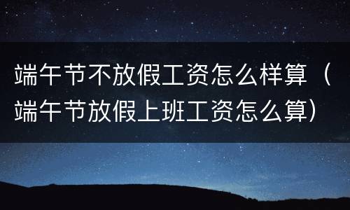 端午节不放假工资怎么样算（端午节放假上班工资怎么算）