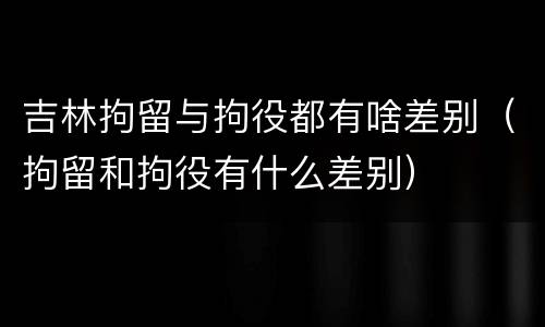 吉林拘留与拘役都有啥差别（拘留和拘役有什么差别）