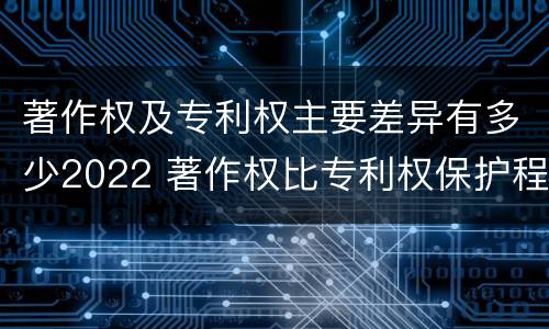 著作权及专利权主要差异有多少2022 著作权比专利权保护程度低