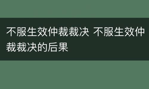 不服生效仲裁裁决 不服生效仲裁裁决的后果