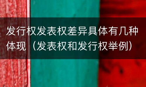 发行权发表权差异具体有几种体现（发表权和发行权举例）