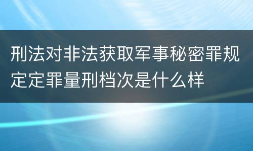 刑法对非法获取军事秘密罪规定定罪量刑档次是什么样