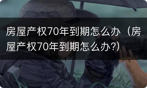 房屋产权70年到期怎么办（房屋产权70年到期怎么办?）