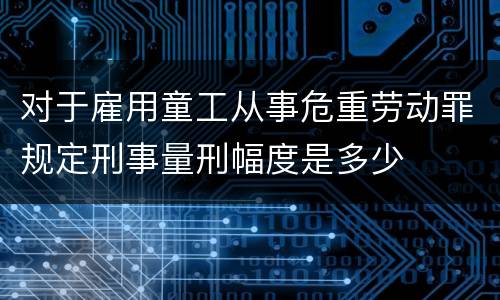 对于雇用童工从事危重劳动罪规定刑事量刑幅度是多少