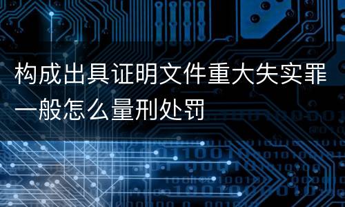 构成出具证明文件重大失实罪一般怎么量刑处罚