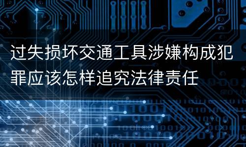 过失损坏交通工具涉嫌构成犯罪应该怎样追究法律责任