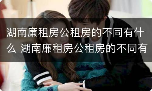 湖南廉租房公租房的不同有什么 湖南廉租房公租房的不同有什么区别