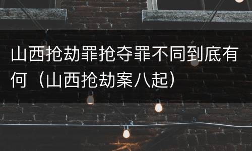山西抢劫罪抢夺罪不同到底有何（山西抢劫案八起）
