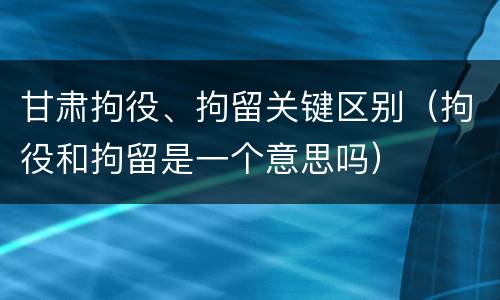 甘肃拘役、拘留关键区别（拘役和拘留是一个意思吗）