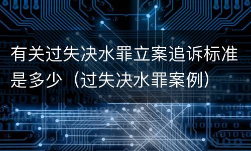 有关过失决水罪立案追诉标准是多少（过失决水罪案例）