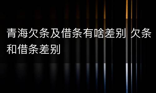 青海欠条及借条有啥差别 欠条和借条差别
