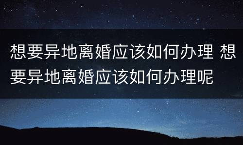 想要异地离婚应该如何办理 想要异地离婚应该如何办理呢