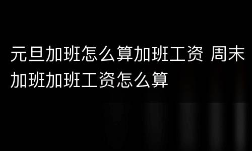 元旦加班怎么算加班工资 周末加班加班工资怎么算