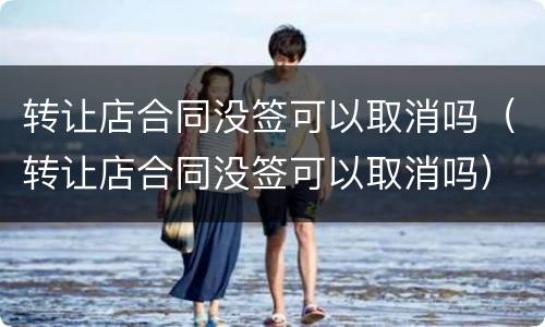 转让店合同没签可以取消吗（转让店合同没签可以取消吗）