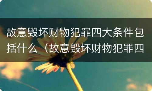 故意毁坏财物犯罪四大条件包括什么（故意毁坏财物犯罪四大条件包括什么内容）