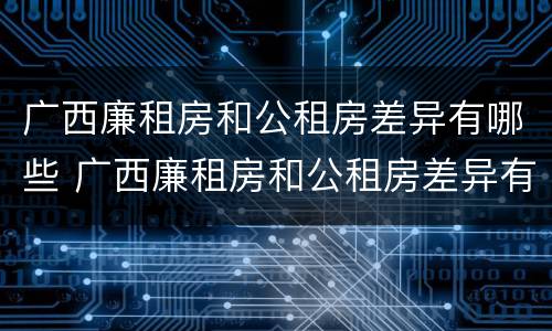 广西廉租房和公租房差异有哪些 广西廉租房和公租房差异有哪些原因