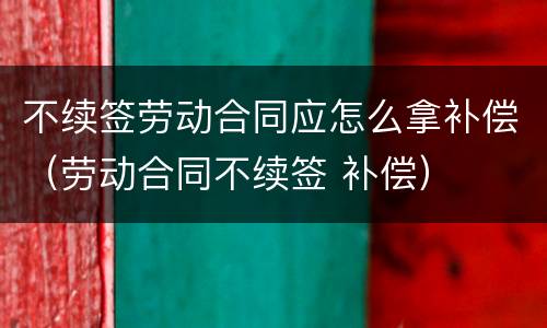 不续签劳动合同应怎么拿补偿（劳动合同不续签 补偿）