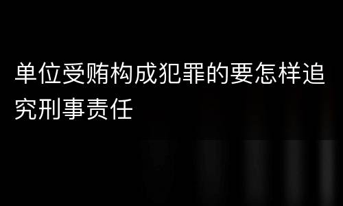 单位受贿构成犯罪的要怎样追究刑事责任
