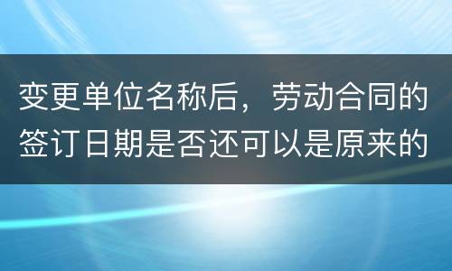 变更单位名称后，劳动合同的签订日期是否还可以是原来的日期