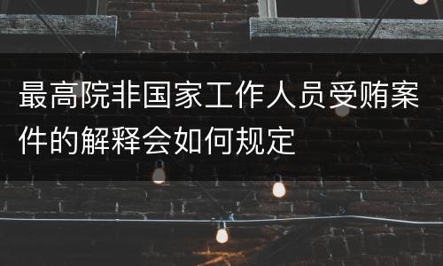 最高院非国家工作人员受贿案件的解释会如何规定