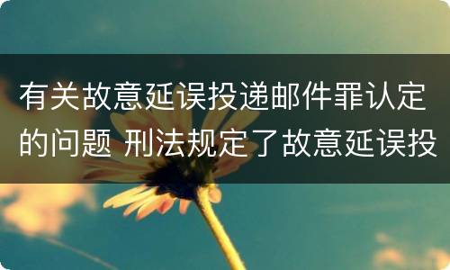 有关故意延误投递邮件罪认定的问题 刑法规定了故意延误投递邮件罪