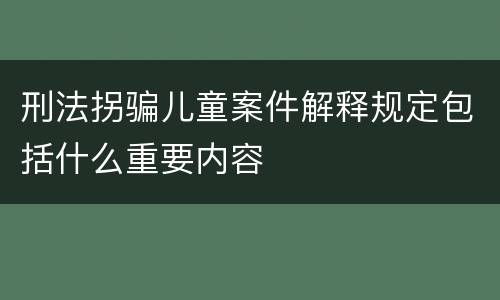 刑法拐骗儿童案件解释规定包括什么重要内容