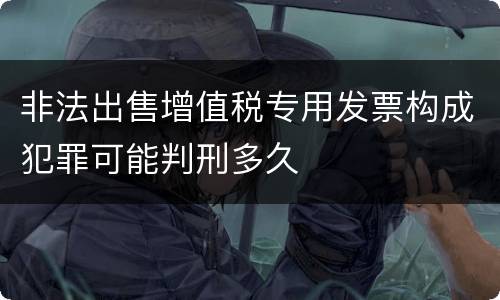 非法出售增值税专用发票构成犯罪可能判刑多久