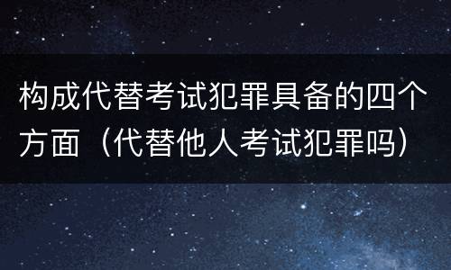 构成代替考试犯罪具备的四个方面（代替他人考试犯罪吗）
