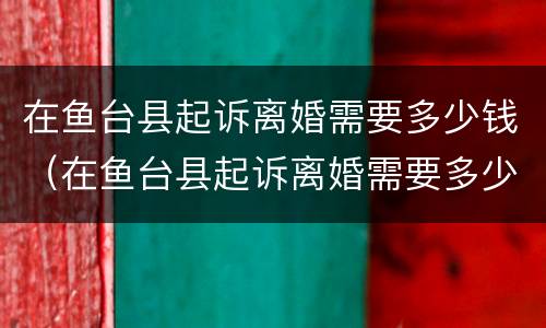 在鱼台县起诉离婚需要多少钱（在鱼台县起诉离婚需要多少钱呢）