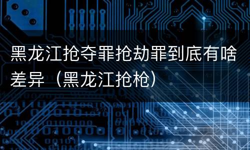 黑龙江抢夺罪抢劫罪到底有啥差异（黑龙江抢枪）