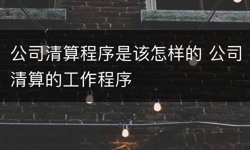 公司清算程序是该怎样的 公司清算的工作程序