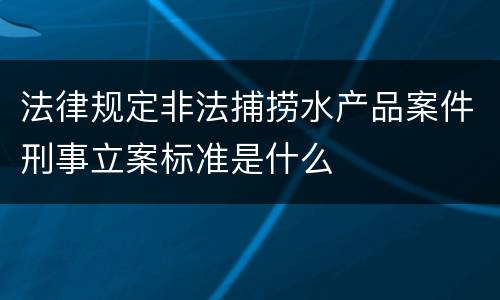 法律规定非法捕捞水产品案件刑事立案标准是什么