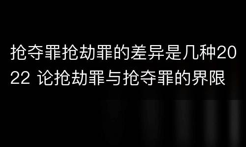 抢夺罪抢劫罪的差异是几种2022 论抢劫罪与抢夺罪的界限