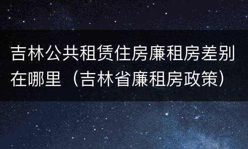 吉林公共租赁住房廉租房差别在哪里（吉林省廉租房政策）