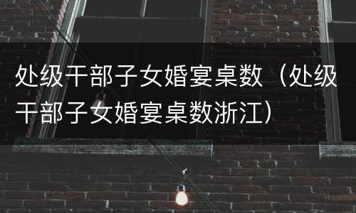 处级干部子女婚宴桌数（处级干部子女婚宴桌数浙江）