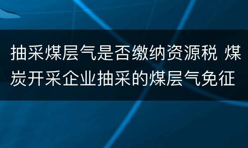 抽采煤层气是否缴纳资源税 煤炭开采企业抽采的煤层气免征资源税