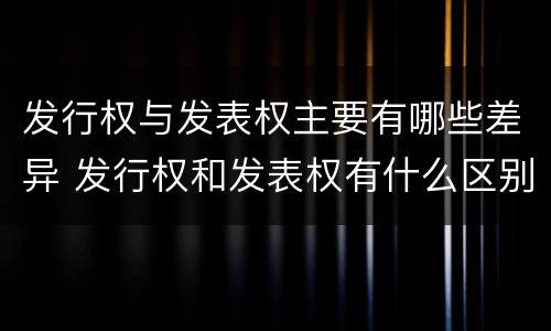发行权与发表权主要有哪些差异 发行权和发表权有什么区别