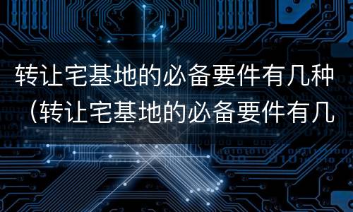 转让宅基地的必备要件有几种（转让宅基地的必备要件有几种图片）