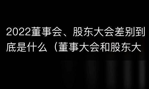 2022董事会、股东大会差别到底是什么（董事大会和股东大会的区别）