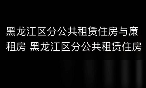 黑龙江区分公共租赁住房与廉租房 黑龙江区分公共租赁住房与廉租房的区别